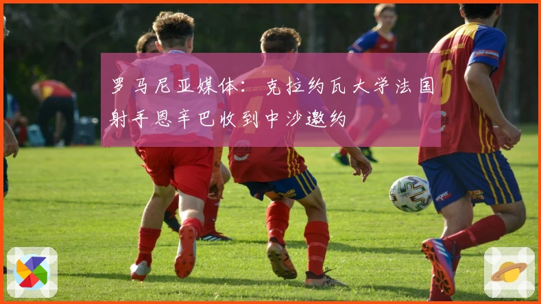 罗马尼亚媒体：克拉约瓦大学法国射手恩辛巴收到中沙邀约