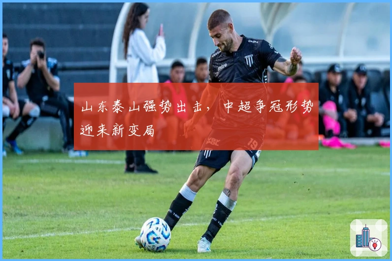 山东泰山强势出击，中超争冠形势迎来新变局