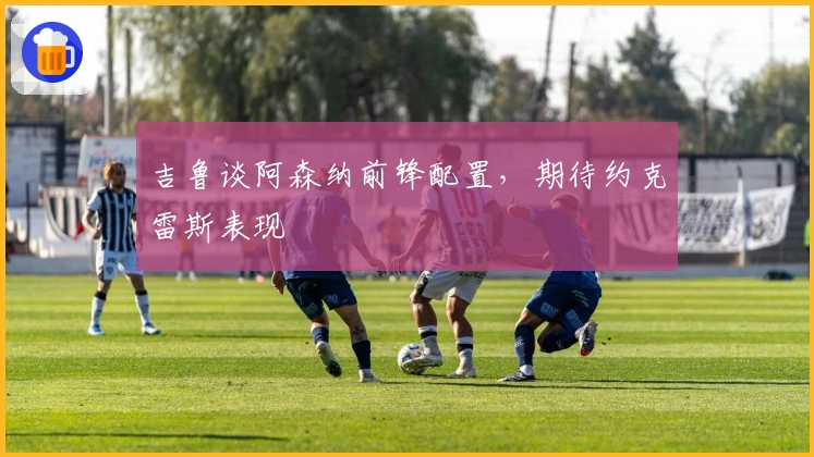 吉鲁谈阿森纳前锋配置，期待约克雷斯表现