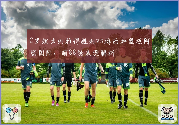 C罗效力利雅得胜利vs梅西加盟迈阿密国际，前88场表现解析