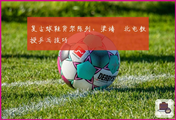 复古球鞋货架陈列，梁靖崑北电教授乒乓技巧