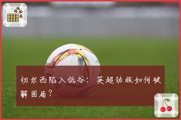 切尔西陷入低谷：英超劲旅如何破解困局？