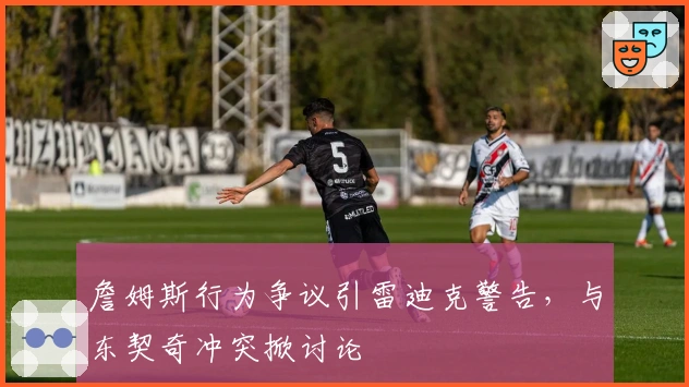 詹姆斯行为争议引雷迪克警告，与东契奇冲突掀讨论