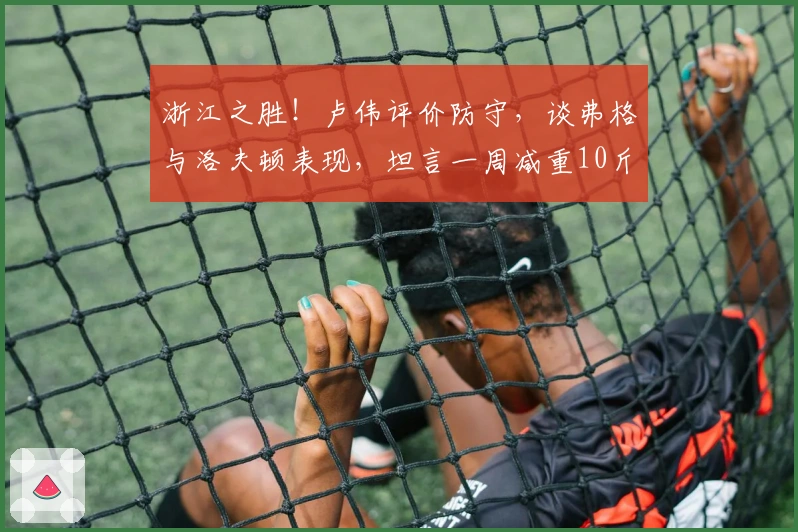 浙江之胜！卢伟评价防守，谈弗格与洛夫顿表现，坦言一周减重10斤