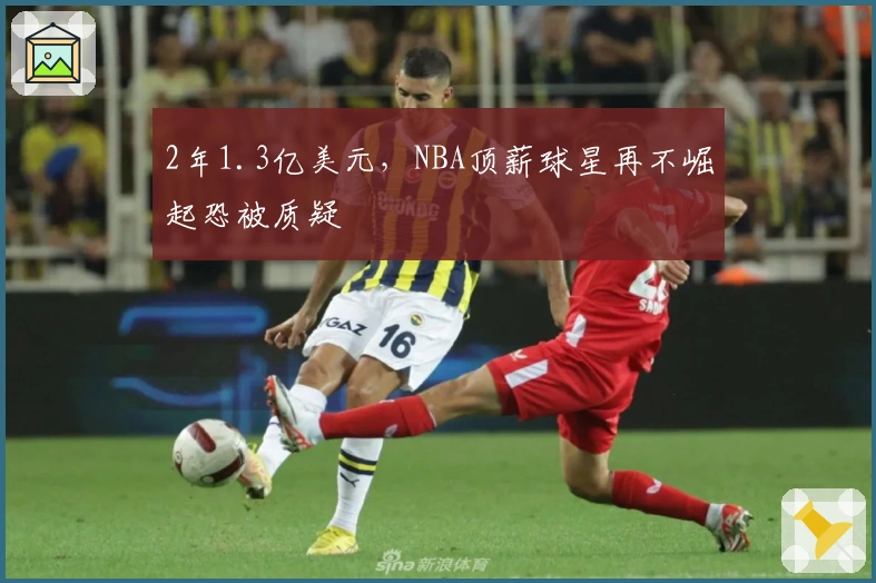 2年1.3亿美元，NBA顶薪球星再不崛起恐被质疑