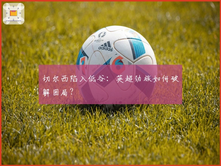 切尔西陷入低谷：英超劲旅如何破解困局？