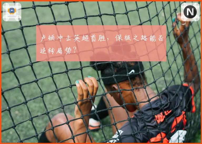 卢顿冲击英超首胜，保级之路能否逆转局势？