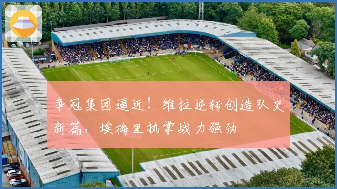 争冠集团逼近！维拉逆转创造队史新篇，埃梅里执掌战力强劲