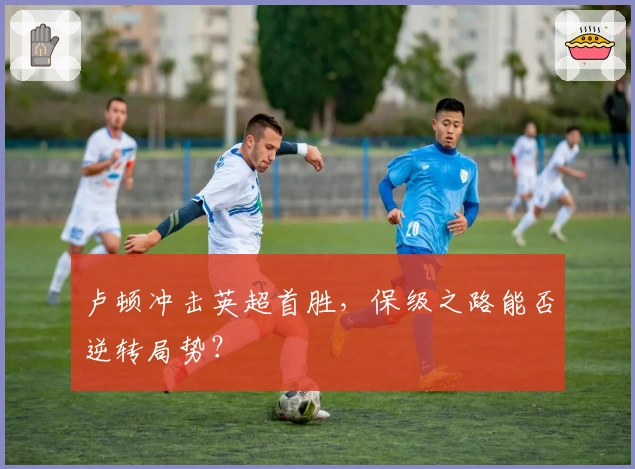 卢顿冲击英超首胜，保级之路能否逆转局势？