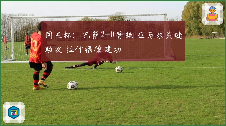 国王杯：巴萨2-0晋级 亚马尔关键助攻 拉什福德建功