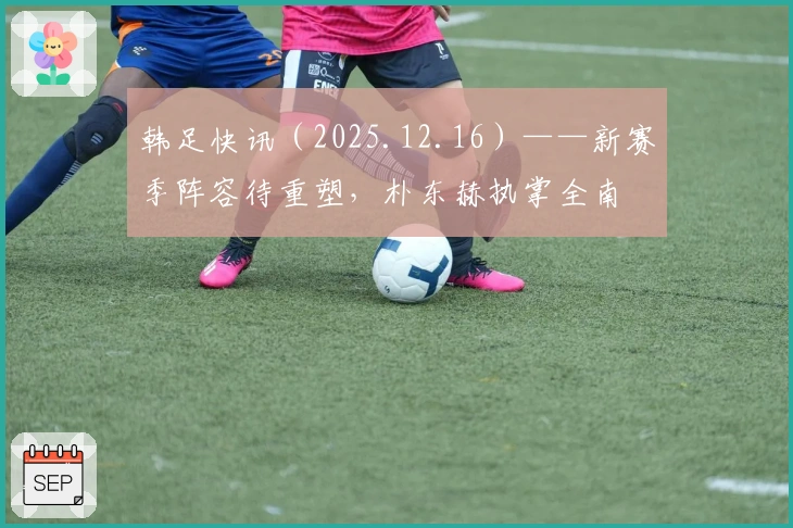 韩足快讯（2025.12.16）——新赛季阵容待重塑，朴东赫执掌全南